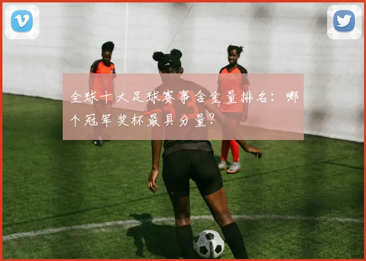 全球十大足球赛事含金量排名：哪个冠军奖杯最具分量？