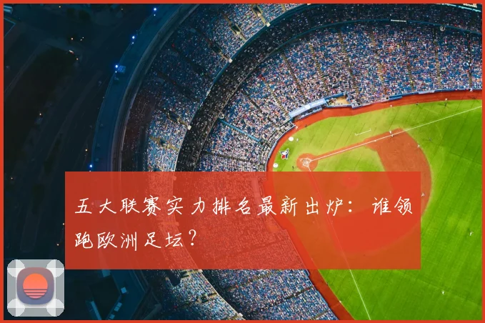 五大联赛实力排名最新出炉:谁领跑欧洲足坛?