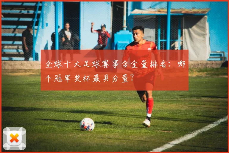 全球十大足球赛事含金量排名:哪个冠军奖杯最具分量?