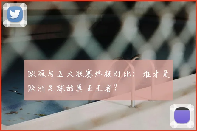 欧冠与五大联赛终极对比:谁才是欧洲足球的真正王者?