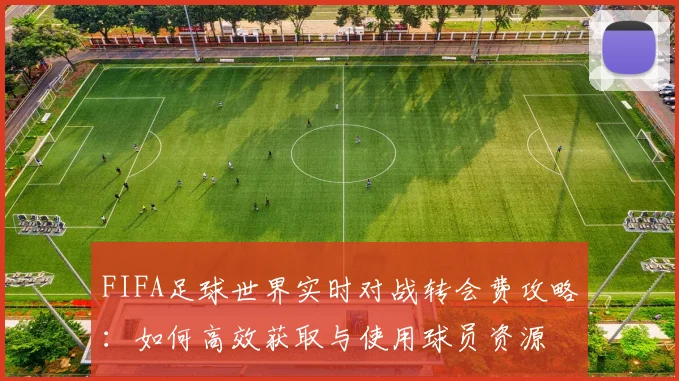 FIFA足球世界实时对战转会费攻略:如何高效获取与使用球员资源