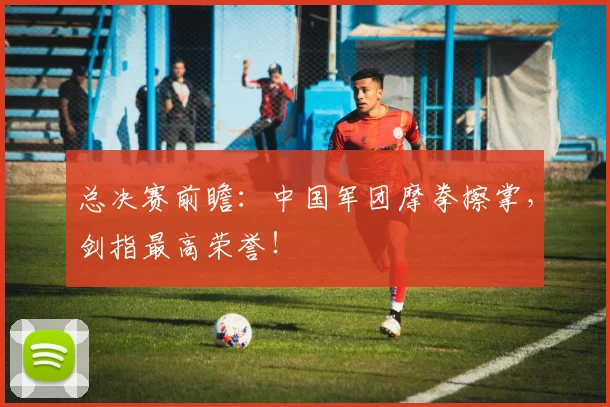 总决赛前瞻:中国军团摩拳擦掌,剑指最高荣誉!